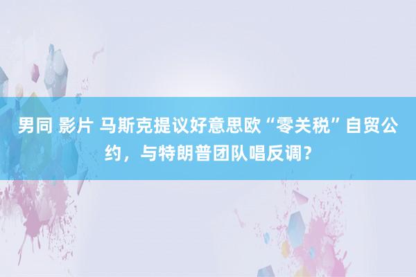 男同 影片 马斯克提议好意思欧“零关税”自贸公约，与特朗普团队唱反调？
