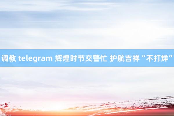 调教 telegram 辉煌时节交警忙 护航吉祥“不打烊”