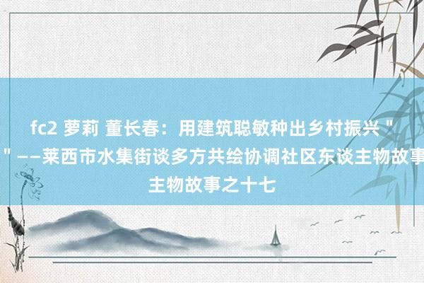 fc2 萝莉 董长春：用建筑聪敏种出乡村振兴＂致富兰＂——莱西市水集街谈多方共绘协调社区东谈主物故事之十七
