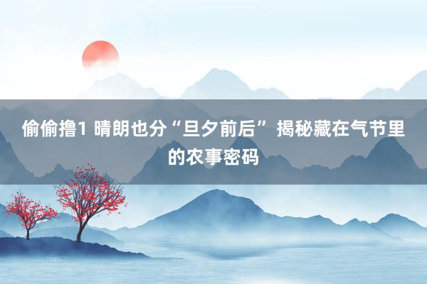 偷偷撸1 晴朗也分“旦夕前后” 揭秘藏在气节里的农事密码