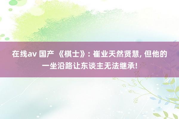 在线av 国产 《棋士》: 崔业天然贤慧, 但他的一坐沿路让东谈主无法继承!