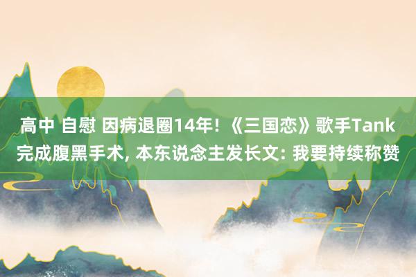 高中 自慰 因病退圈14年! 《三国恋》歌手Tank完成腹黑手术, 本东说念主发长文: 我要持续称赞