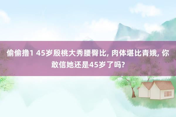 偷偷撸1 45岁殷桃大秀腰臀比, 肉体堪比青娥, 你敢信她还是45岁了吗?