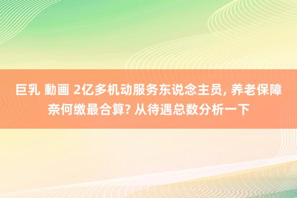 巨乳 動画 2亿多机动服务东说念主员, 养老保障奈何缴最合算? 从待遇总数分析一下