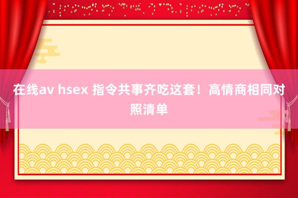 在线av hsex 指令共事齐吃这套！高情商相同对照清单