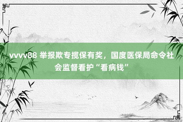 vvvv88 举报欺专揽保有奖，国度医保局命令社会监督看护“看病钱”
