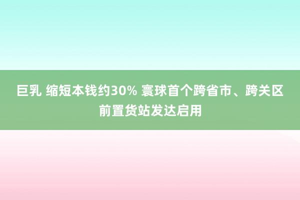 巨乳 缩短本钱约30% 寰球首个跨省市、跨关区前置货站发达启用