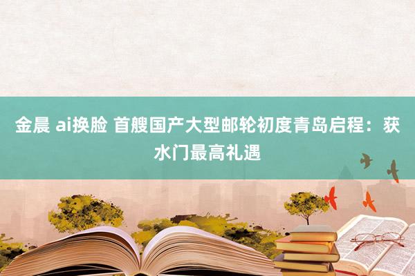 金晨 ai换脸 首艘国产大型邮轮初度青岛启程：获水门最高礼遇