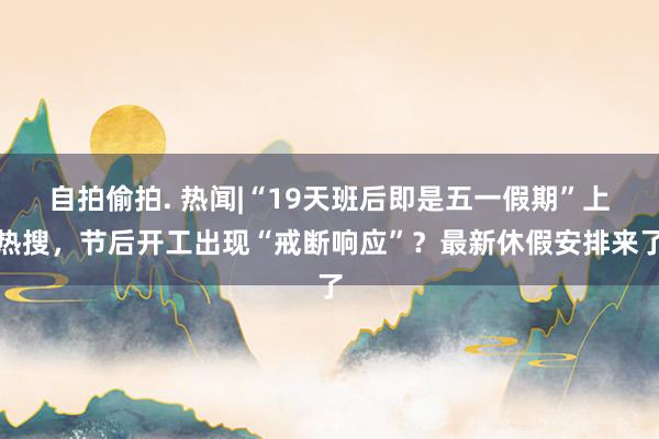 自拍偷拍. 热闻|“19天班后即是五一假期”上热搜，节后开工出现“戒断响应”？最新休假安排来了