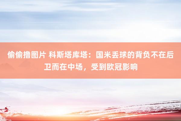 偷偷撸图片 科斯塔库塔：国米丢球的背负不在后卫而在中场，受到欧冠影响
