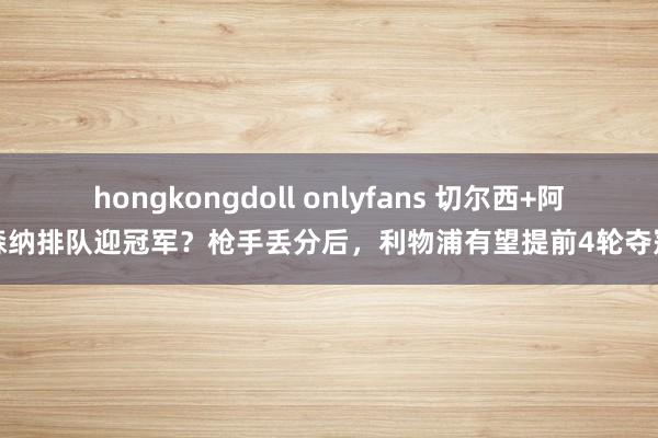 hongkongdoll onlyfans 切尔西+阿森纳排队迎冠军？枪手丢分后，利物浦有望提前4轮夺冠