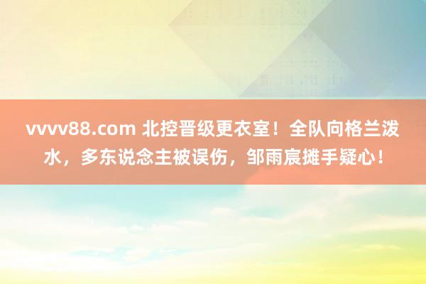 vvvv88.com 北控晋级更衣室！全队向格兰泼水，多东说念主被误伤，邹雨宸摊手疑心！