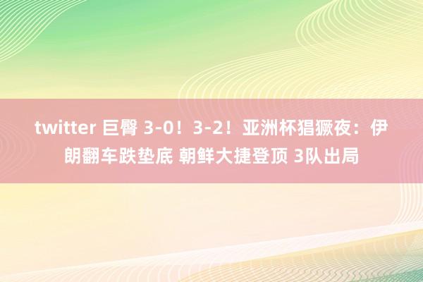 twitter 巨臀 3-0！3-2！亚洲杯猖獗夜：伊朗翻车跌垫底 朝鲜大捷登顶 3队出局