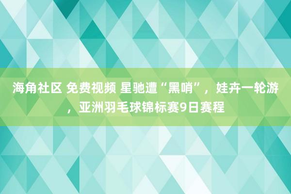 海角社区 免费视频 星驰遭“黑哨”，娃卉一轮游，亚洲羽毛球锦标赛9日赛程