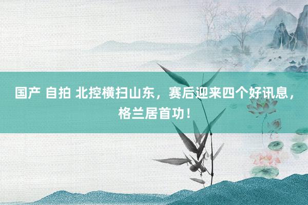 国产 自拍 北控横扫山东，赛后迎来四个好讯息，格兰居首功！