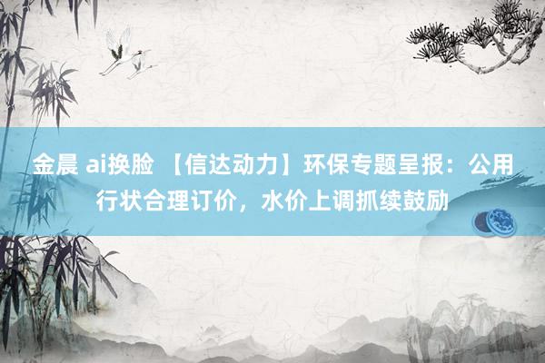 金晨 ai换脸 【信达动力】环保专题呈报：公用行状合理订价，水价上调抓续鼓励