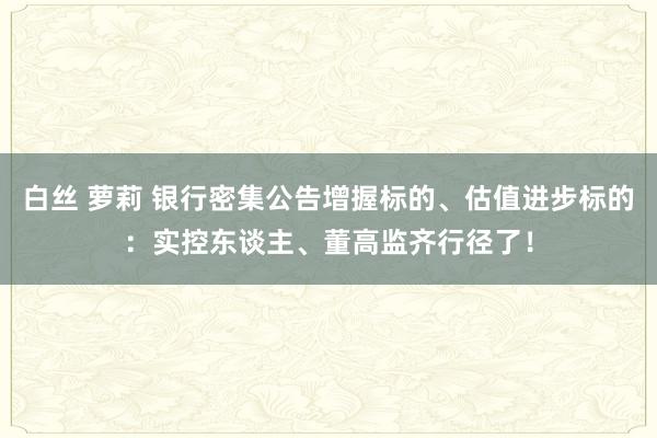 白丝 萝莉 银行密集公告增握标的、估值进步标的：实控东谈主、董高监齐行径了！