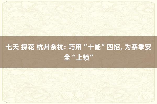 七天 探花 杭州余杭: 巧用“十能”四招, 为茶季安全“上锁”