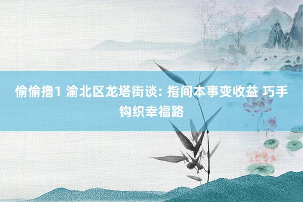 偷偷撸1 渝北区龙塔街谈: 指间本事变收益 巧手钩织幸福路