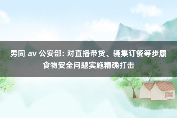 男同 av 公安部: 对直播带货、辘集订餐等步履食物安全问题实施精确打击