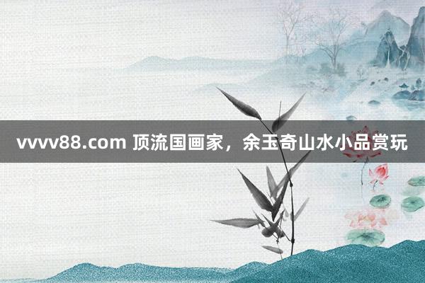 vvvv88.com 顶流国画家，余玉奇山水小品赏玩