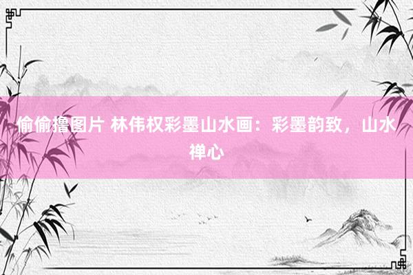 偷偷撸图片 林伟权彩墨山水画：彩墨韵致，山水禅心