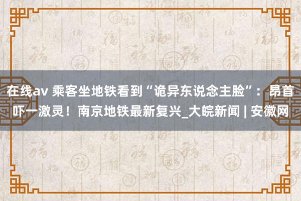 在线av 乘客坐地铁看到“诡异东说念主脸”：昂首吓一激灵！南京地铁最新复兴_大皖新闻 | 安徽网