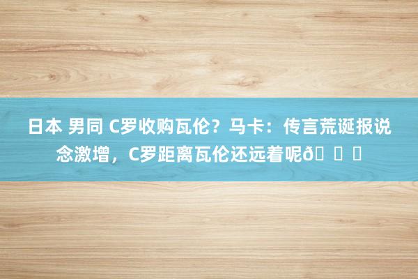 日本 男同 C罗收购瓦伦？马卡：传言荒诞报说念激增，C罗距离瓦伦还远着呢😅