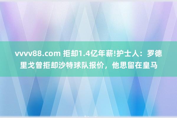 vvvv88.com 拒却1.4亿年薪!护士人：罗德里戈曾拒却沙特球队报价，他思留在皇马