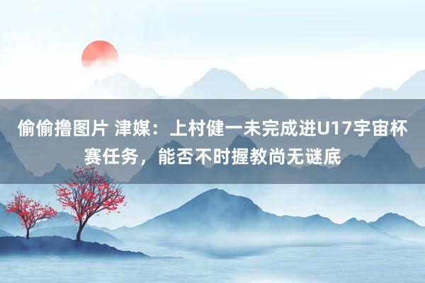 偷偷撸图片 津媒：上村健一未完成进U17宇宙杯赛任务，能否不时握教尚无谜底