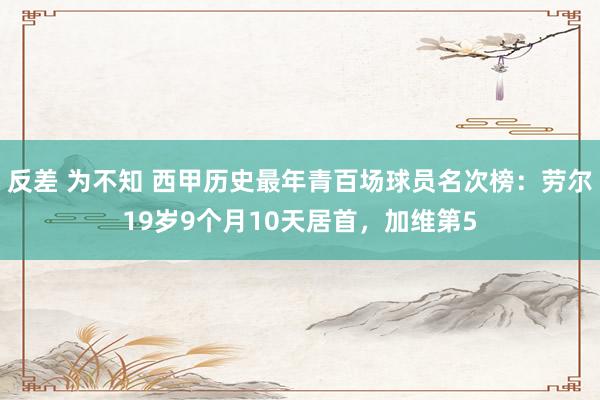 反差 为不知 西甲历史最年青百场球员名次榜：劳尔19岁9个月10天居首，加维第5