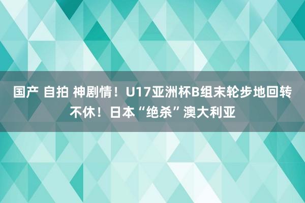 国产 自拍 神剧情！U17亚洲杯B组末轮步地回转不休！日本“绝杀”澳大利亚