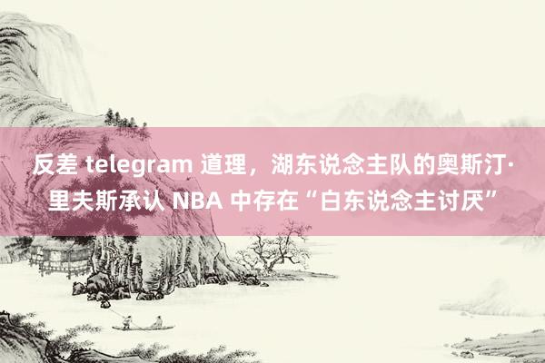 反差 telegram 道理，湖东说念主队的奥斯汀·里夫斯承认 NBA 中存在“白东说念主讨厌”