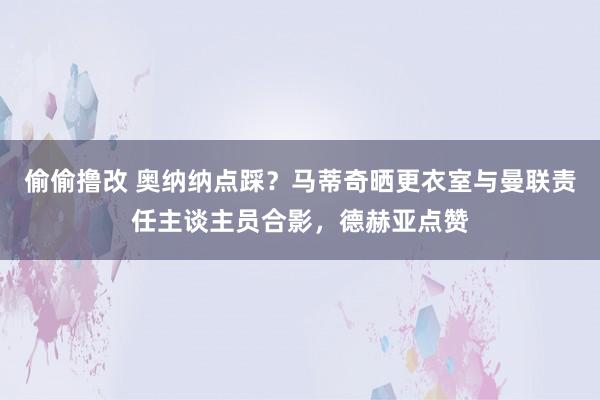 偷偷撸改 奥纳纳点踩？马蒂奇晒更衣室与曼联责任主谈主员合影，德赫亚点赞