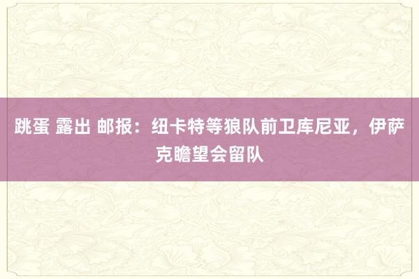跳蛋 露出 邮报：纽卡特等狼队前卫库尼亚，伊萨克瞻望会留队