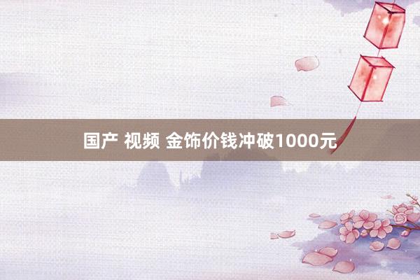 国产 视频 金饰价钱冲破1000元
