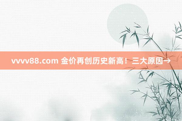 vvvv88.com 金价再创历史新高！三大原因→