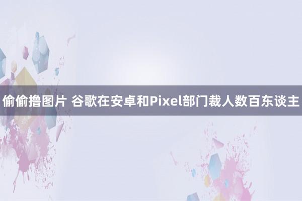 偷偷撸图片 谷歌在安卓和Pixel部门裁人数百东谈主