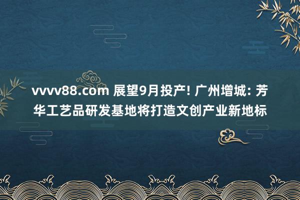 vvvv88.com 展望9月投产! 广州增城: 芳华工艺品研发基地将打造文创产业新地标