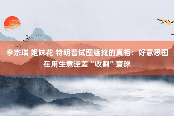 李宗瑞 姐妹花 特朗普试图遮掩的真相：好意思国在用生意逆差“收割”寰球