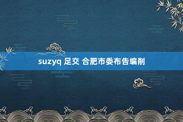 suzyq 足交 合肥市委布告编削