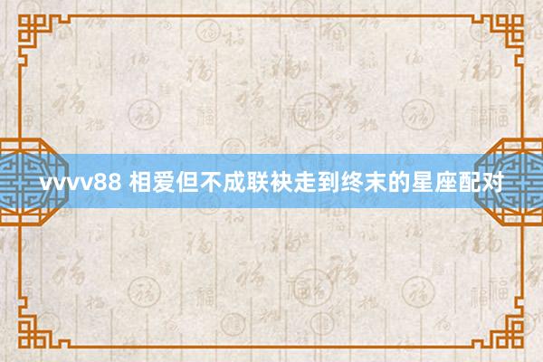 vvvv88 相爱但不成联袂走到终末的星座配对
