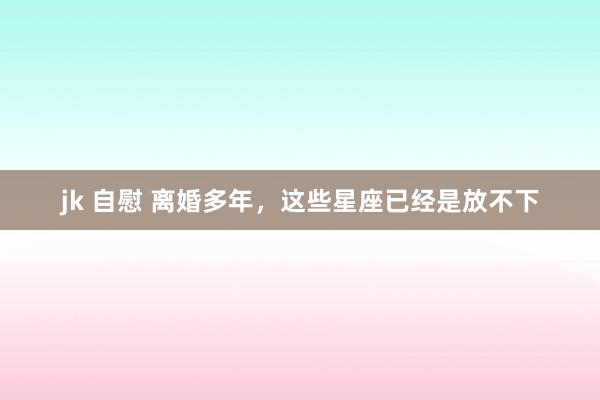 jk 自慰 离婚多年，这些星座已经是放不下