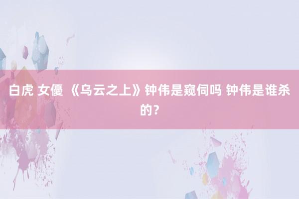 白虎 女優 《乌云之上》钟伟是窥伺吗 钟伟是谁杀的？