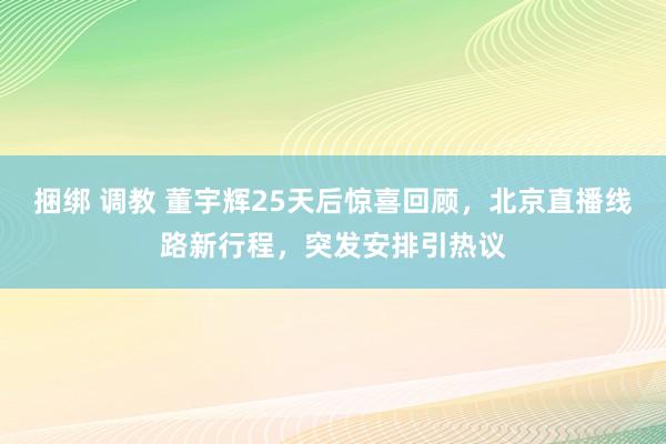 捆绑 调教 董宇辉25天后惊喜回顾，北京直播线路新行程，突发安排引热议