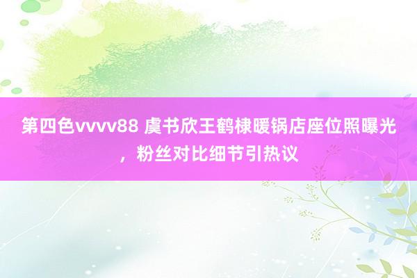 第四色vvvv88 虞书欣王鹤棣暖锅店座位照曝光，粉丝对比细节引热议