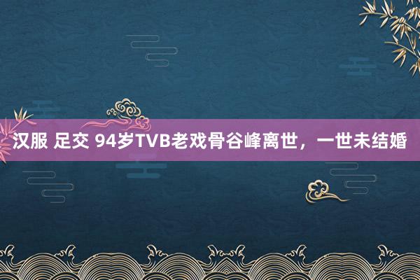 汉服 足交 94岁TVB老戏骨谷峰离世，一世未结婚