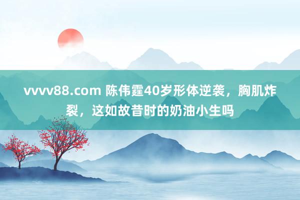 vvvv88.com 陈伟霆40岁形体逆袭，胸肌炸裂，这如故昔时的奶油小生吗