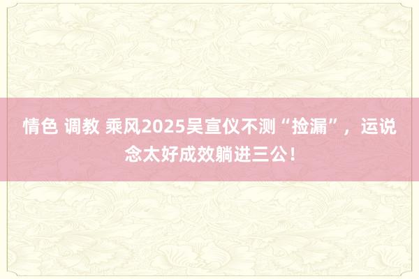 情色 调教 乘风2025吴宣仪不测“捡漏”，运说念太好成效躺进三公！