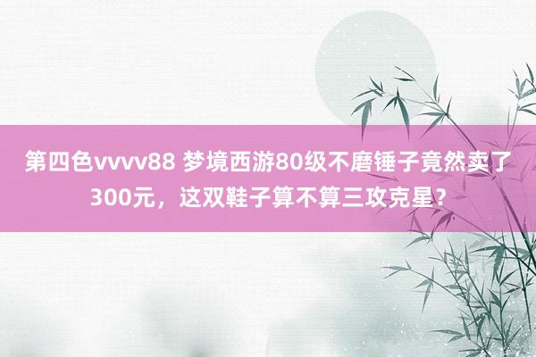 第四色vvvv88 梦境西游80级不磨锤子竟然卖了300元，这双鞋子算不算三攻克星？